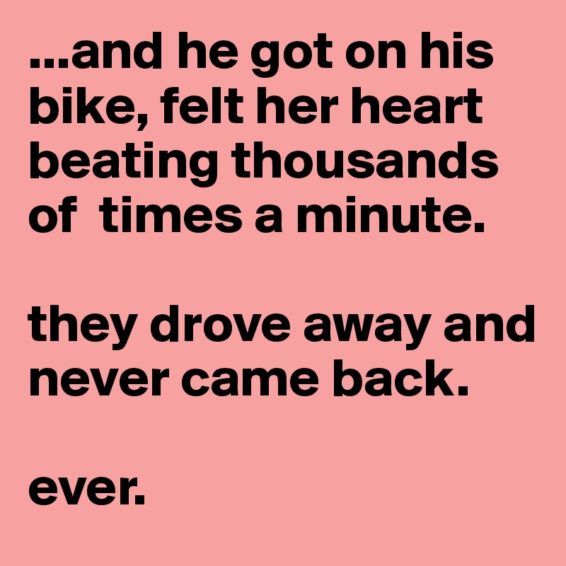...and he got on his bike, felt her heart beating thousands of  times a minute.

they drove away and never came back.

ever.