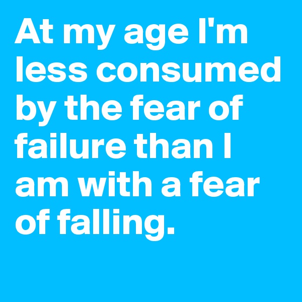 At my age I'm less consumed by the fear of failure than I am with a fear of falling.
