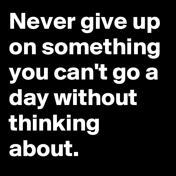 Never give up on something you can't go a day without thinking about. 