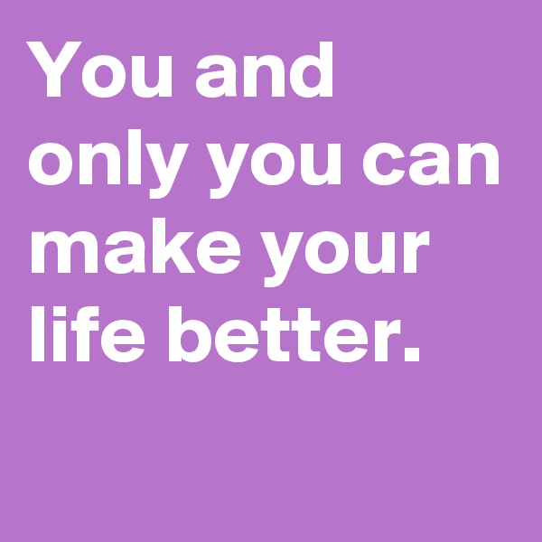 You and only you can make your life better.
