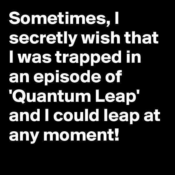 Sometimes, I secretly wish that I was trapped in an episode of 'Quantum Leap' and I could leap at any moment!