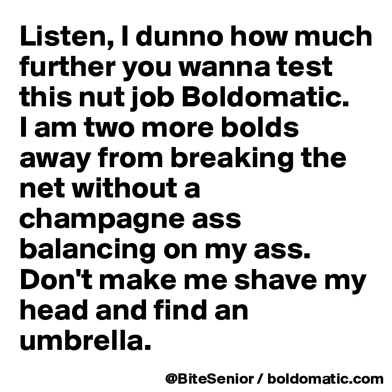 Listen, I dunno how much further you wanna test this nut job Boldomatic. 
I am two more bolds away from breaking the net without a champagne ass balancing on my ass. 
Don't make me shave my head and find an umbrella. 