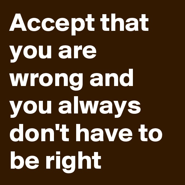 Accept that you are wrong and you always don't have to be right 