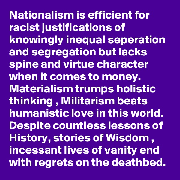 Nationalism is efficient for racist justifications of knowingly inequal seperation and segregation but lacks spine and virtue character when it comes to money. Materialism trumps holistic thinking , Militarism beats humanistic love in this world. Despite countless lessons of History, stories of Wisdom , incessant lives of vanity end with regrets on the deathbed.