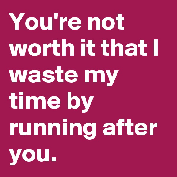 You're not worth it that I waste my time by running after you. 