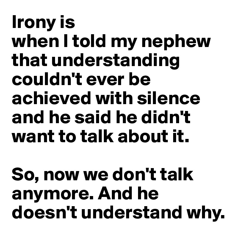 Irony is 
when I told my nephew that understanding couldn't ever be achieved with silence and he said he didn't want to talk about it.

So, now we don't talk anymore. And he doesn't understand why.