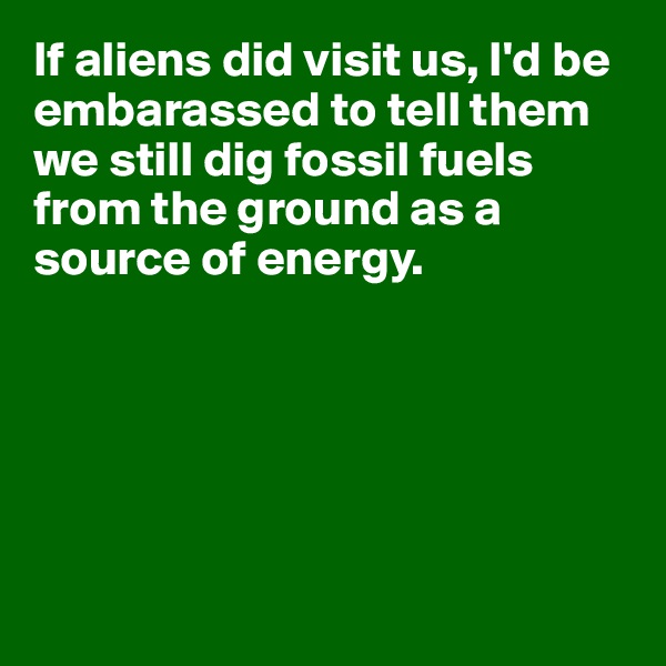 If aliens did visit us, I'd be embarassed to tell them we still dig fossil fuels from the ground as a source of energy.






