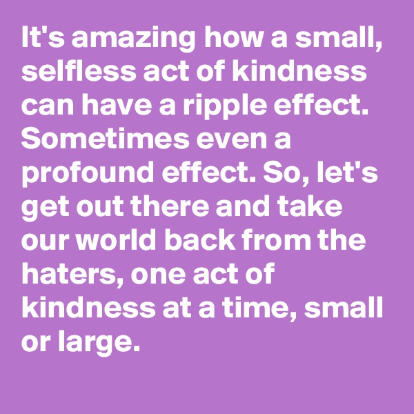 It's amazing how a small, selfless act of kindness can have a ripple effect. Sometimes even a profound effect. So, let's get out there and take our world back from the haters, one act of kindness at a time, small or large.