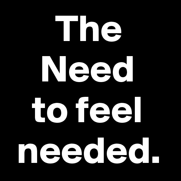       The          Need       to feel    needed.