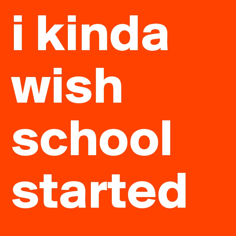 i kinda wish school started