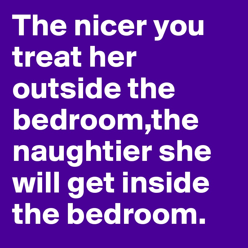 The nicer you treat her outside the bedroom,the naughtier she will get inside the bedroom. 