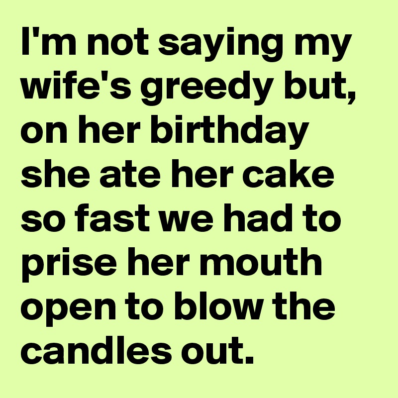 I'm not saying my wife's greedy but, on her birthday she ate her cake so fast we had to prise her mouth open to blow the candles out.