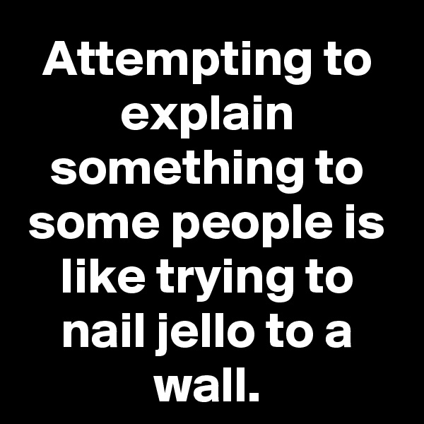 Attempting to explain something to some people is like trying to nail jello to a wall.