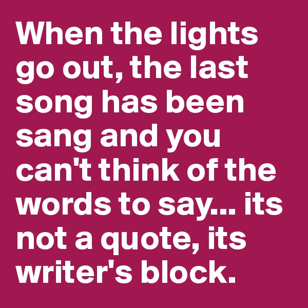 When the lights go out, the last song has been sang and you can't think of the words to say... its not a quote, its writer's block.