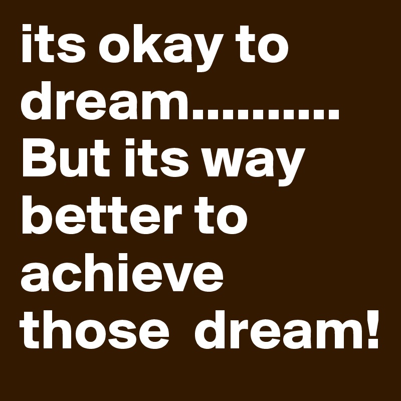 its okay to dream.......... But its way better to  achieve those  dream! 