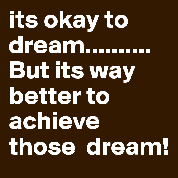 its okay to dream.......... But its way better to  achieve those  dream! 
