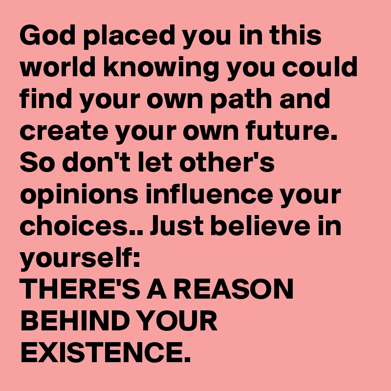 God placed you in this world knowing you could find your own path and create your own future. So don't let other's opinions influence your choices.. Just believe in yourself:
THERE'S A REASON BEHIND YOUR EXISTENCE. 