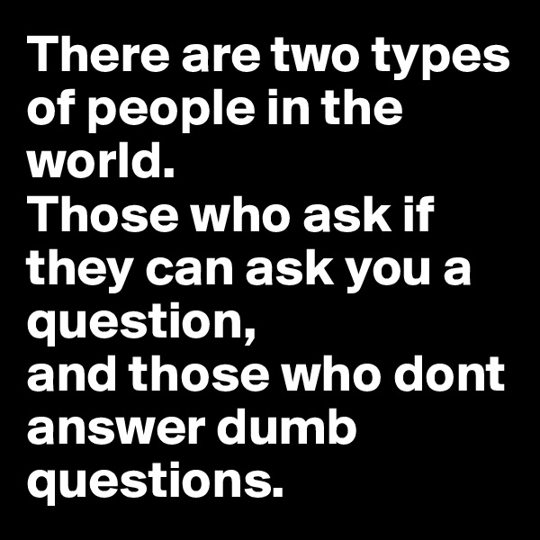 There are two types of people in the world.  
Those who ask if they can ask you a question, 
and those who dont answer dumb questions. 