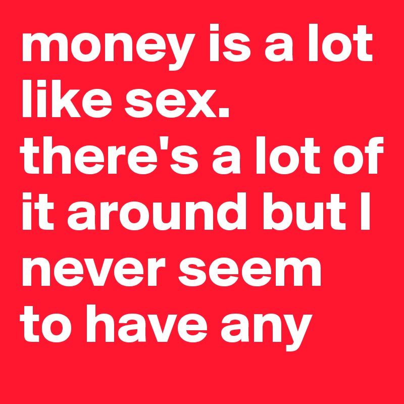 money is a lot like sex. there's a lot of it around but l  never seem to have any