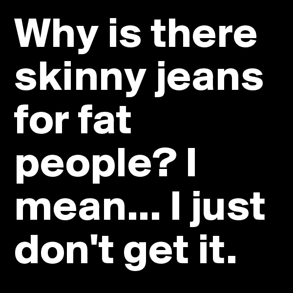 Why is there skinny jeans for fat people? I mean... I just don't get it. 