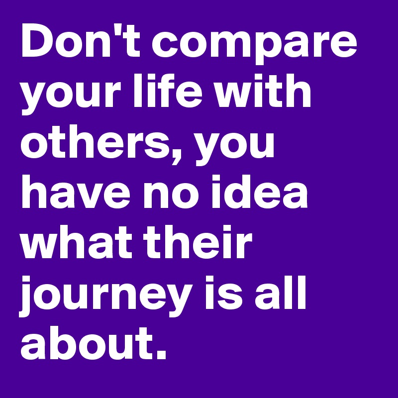 Don't compare your life with others, you have no idea what their journey is all about.