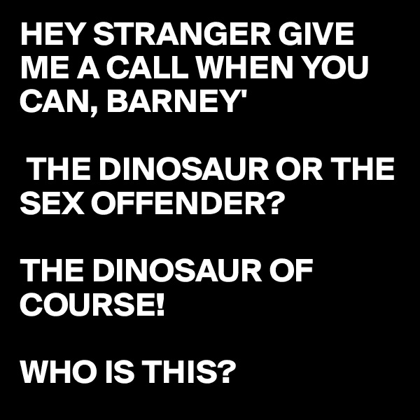 HEY STRANGER GIVE ME A CALL WHEN YOU CAN, BARNEY'

 THE DINOSAUR OR THE SEX OFFENDER?

THE DINOSAUR OF COURSE!

WHO IS THIS? 