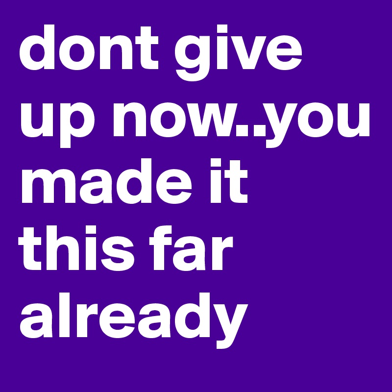 dont give up now..you made it this far already