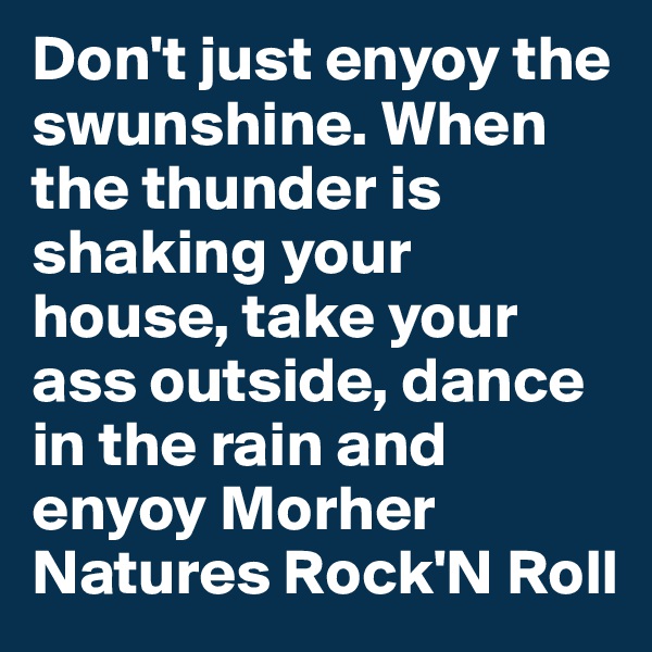Don't just enyoy the swunshine. When the thunder is shaking your house, take your ass outside, dance in the rain and enyoy Morher Natures Rock'N Roll