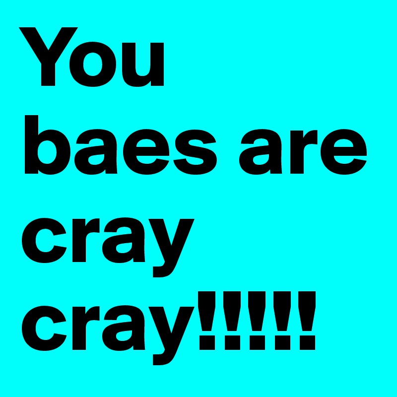 You baes are cray cray!!!!!