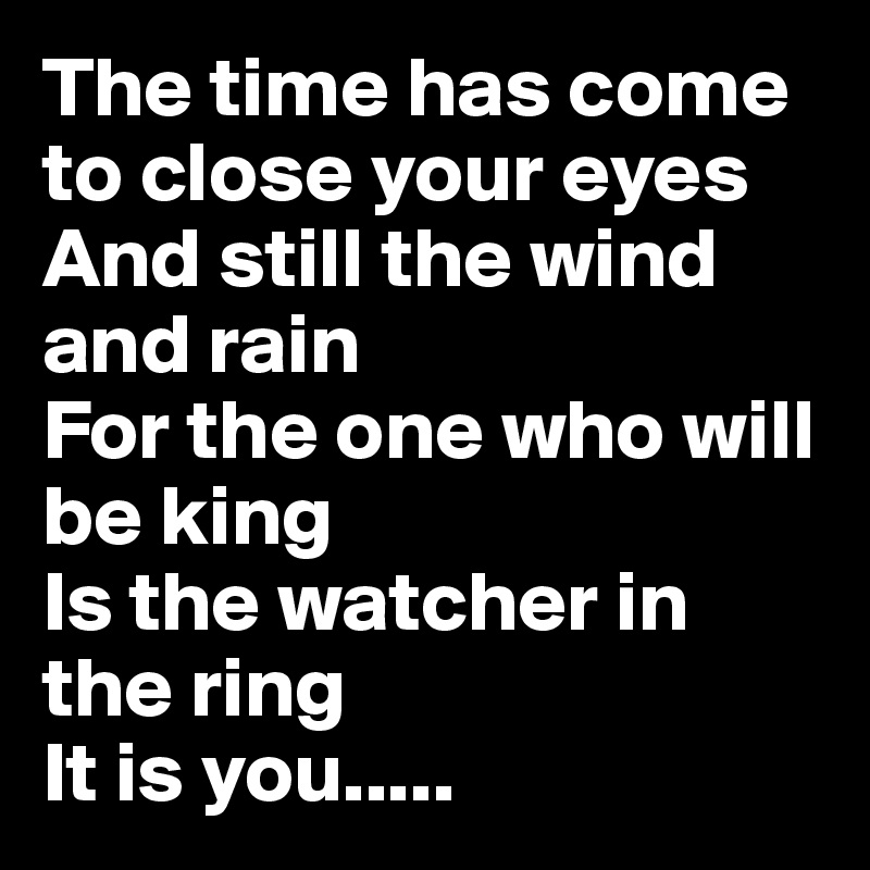 The time has come to close your eyes And still the wind and rain 
For the one who will be king 
Is the watcher in the ring 
It is you.....