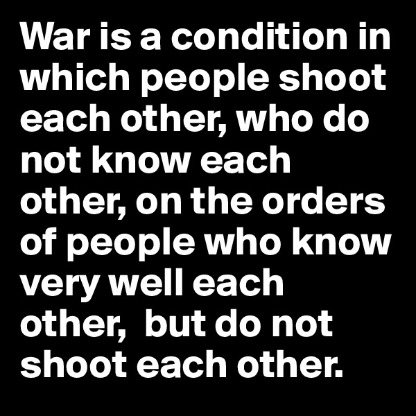 War is a condition in which people shoot each other, who do not know each other, on the orders of people who know very well each other,  but do not shoot each other.