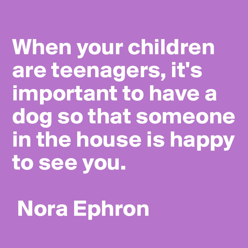 
When your children are teenagers, it's important to have a dog so that someone in the house is happy to see you.

 Nora Ephron