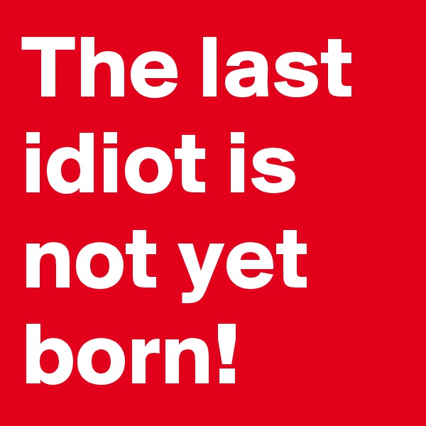 The last idiot is not yet born! 