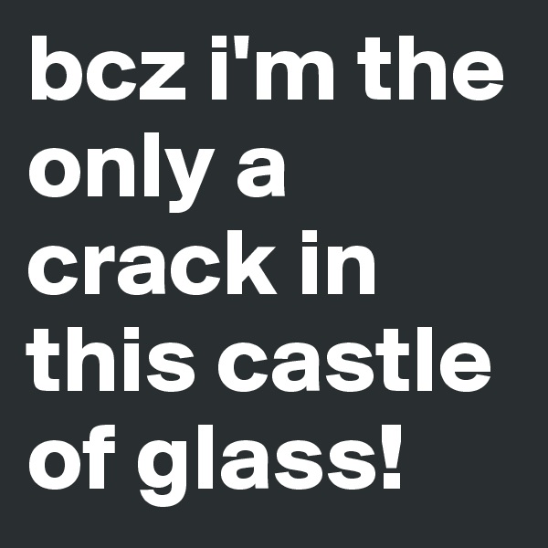 bcz i'm the only a crack in this castle of glass!