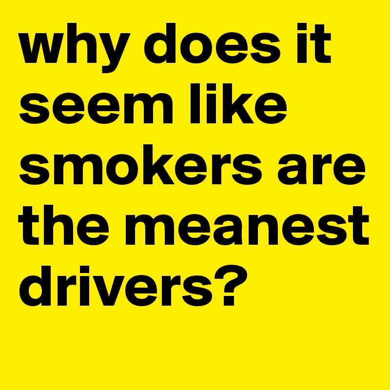 why does it seem like smokers are the meanest drivers?