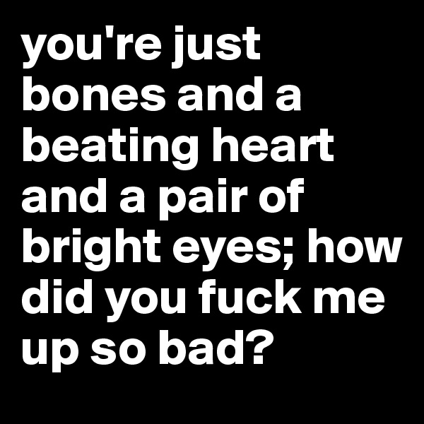 you're just bones and a beating heart and a pair of bright eyes; how did you fuck me up so bad?
