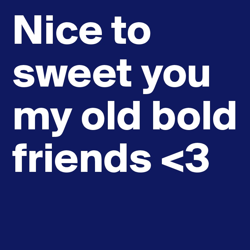 Nice to sweet you my old bold friends <3
