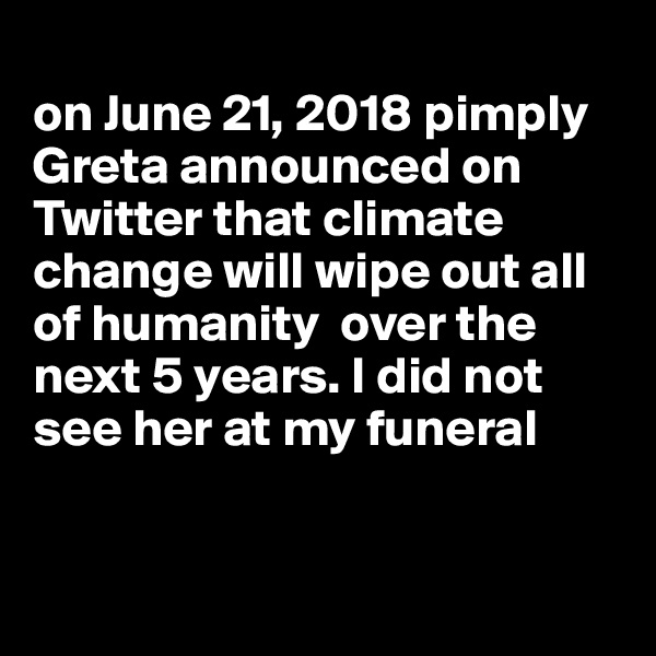 
on June 21, 2018 pimply Greta announced on Twitter that climate change will wipe out all of humanity  over the next 5 years. I did not see her at my funeral


