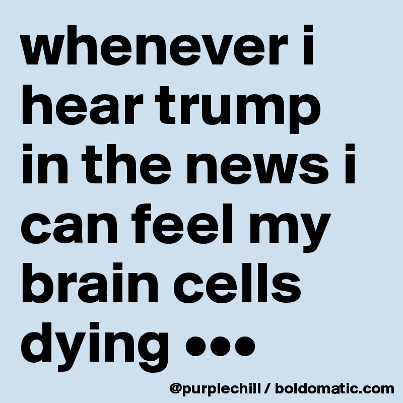whenever i hear trump in the news i can feel my brain cells dying •••