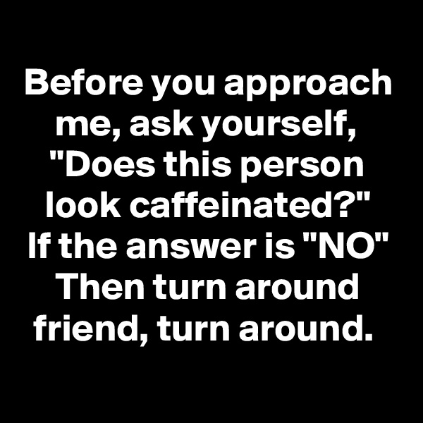 
Before you approach me, ask yourself, 
"Does this person look caffeinated?"
If the answer is "NO"
Then turn around friend, turn around. 
