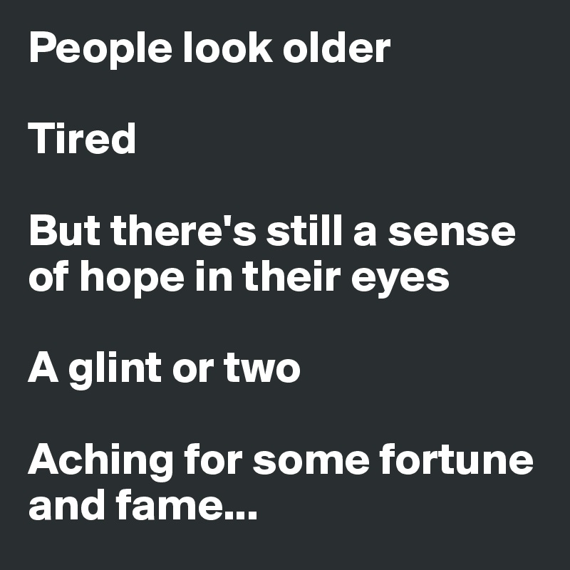 People look older

Tired

But there's still a sense of hope in their eyes

A glint or two

Aching for some fortune and fame...