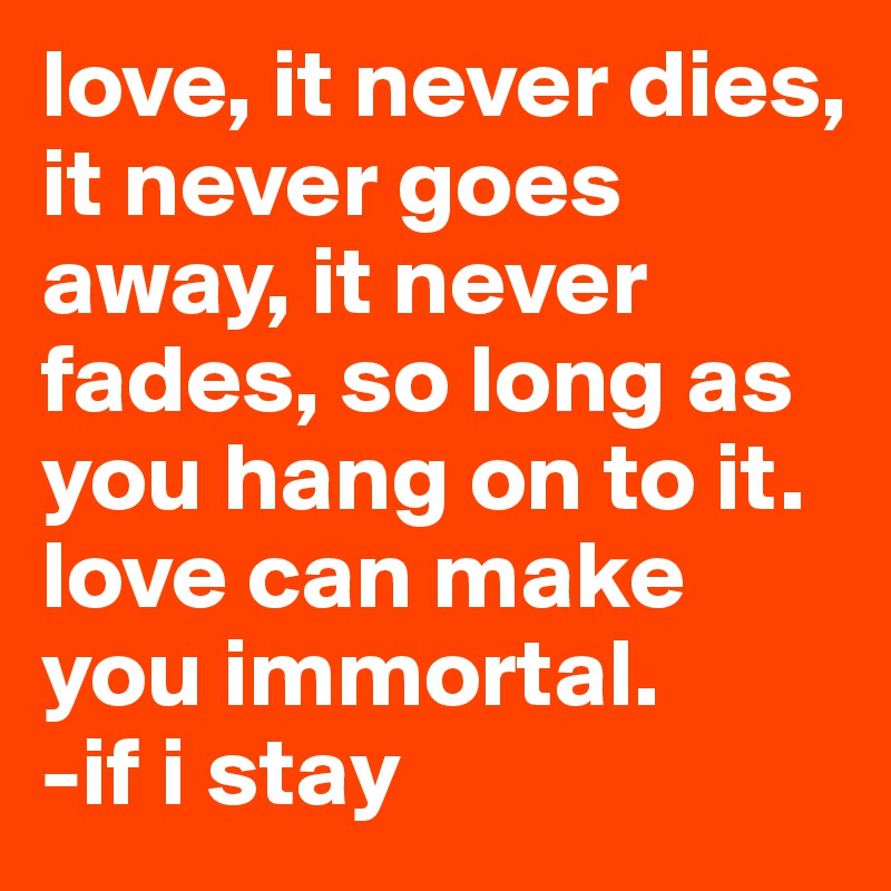 love, it never dies, it never goes away, it never fades, so long as you hang on to it. love can make you immortal.                 -if i stay 