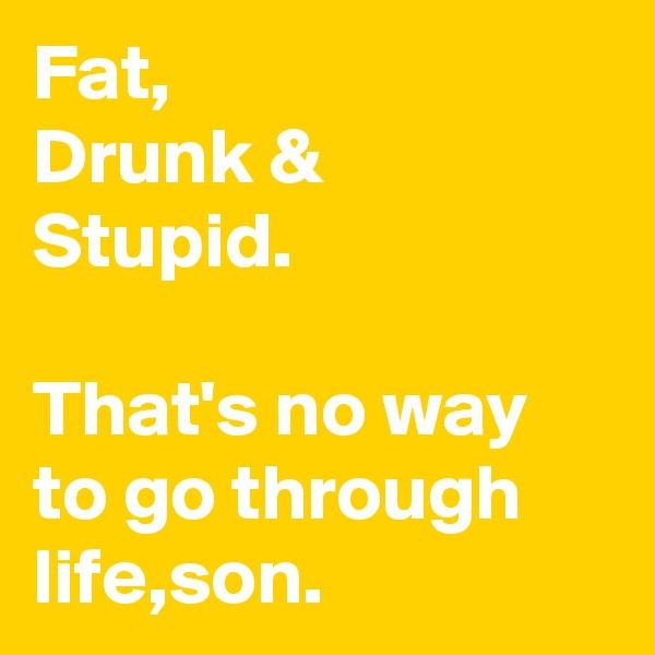 Fat,
Drunk &
Stupid.

That's no way to go through life,son.