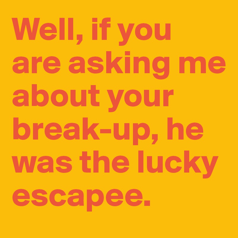 Well, if you are asking me about your break-up, he was the lucky escapee.