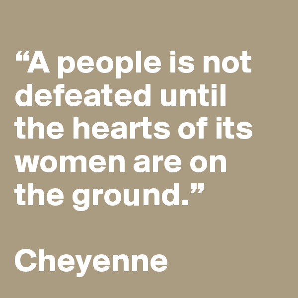 
“A people is not defeated until the hearts of its women are on the ground.” 

Cheyenne 