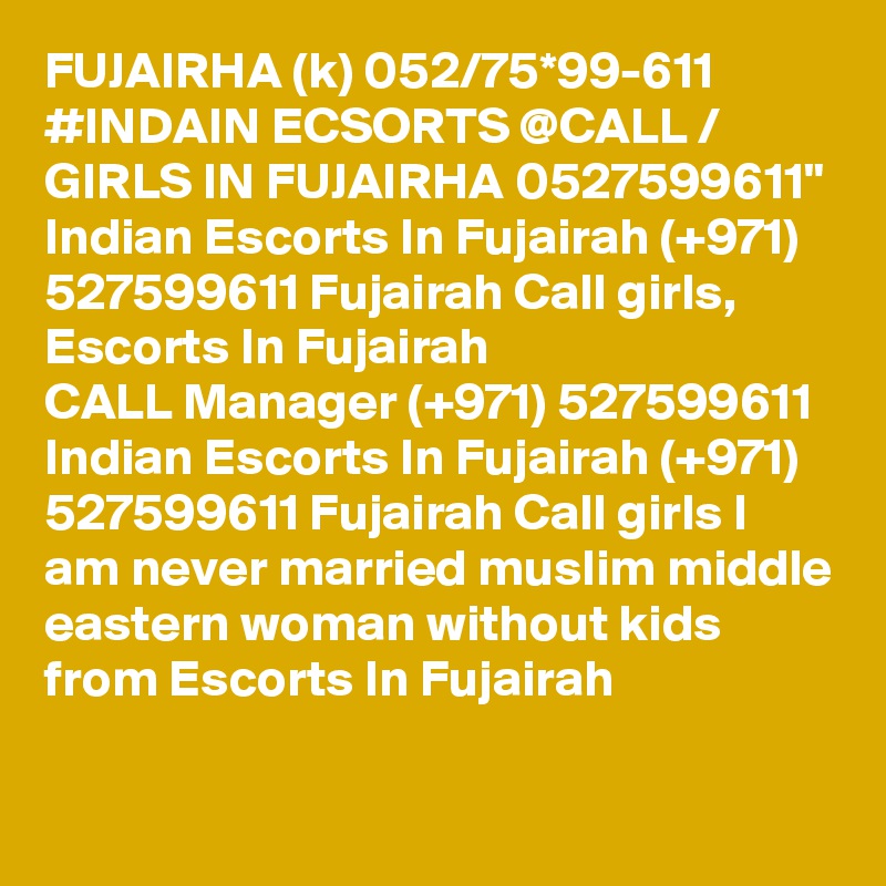 FUJAIRHA (k) 052/75*99-611 #INDAIN ECSORTS @CALL / GIRLS IN FUJAIRHA 0527599611" Indian Escorts In Fujairah (+971) 527599611 Fujairah Call girls, Escorts In Fujairah 
CALL Manager (+971) 527599611 Indian Escorts In Fujairah (+971) 527599611 Fujairah Call girls I am never married muslim middle eastern woman without kids from Escorts In Fujairah