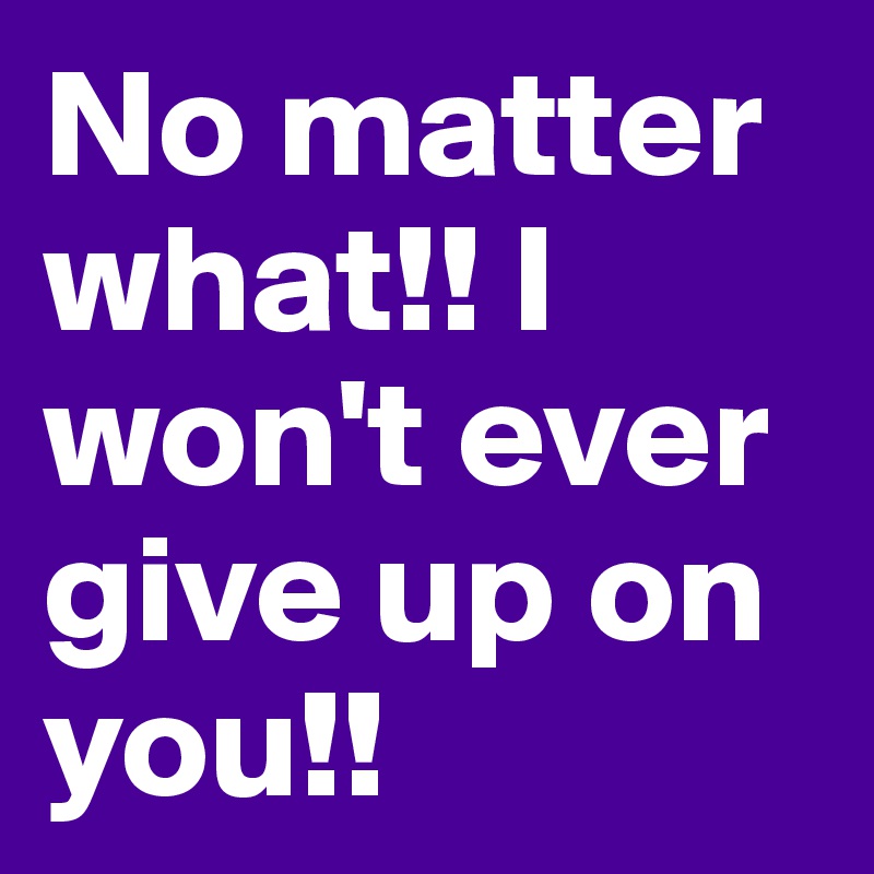 No matter what!! I won't ever give up on you!!