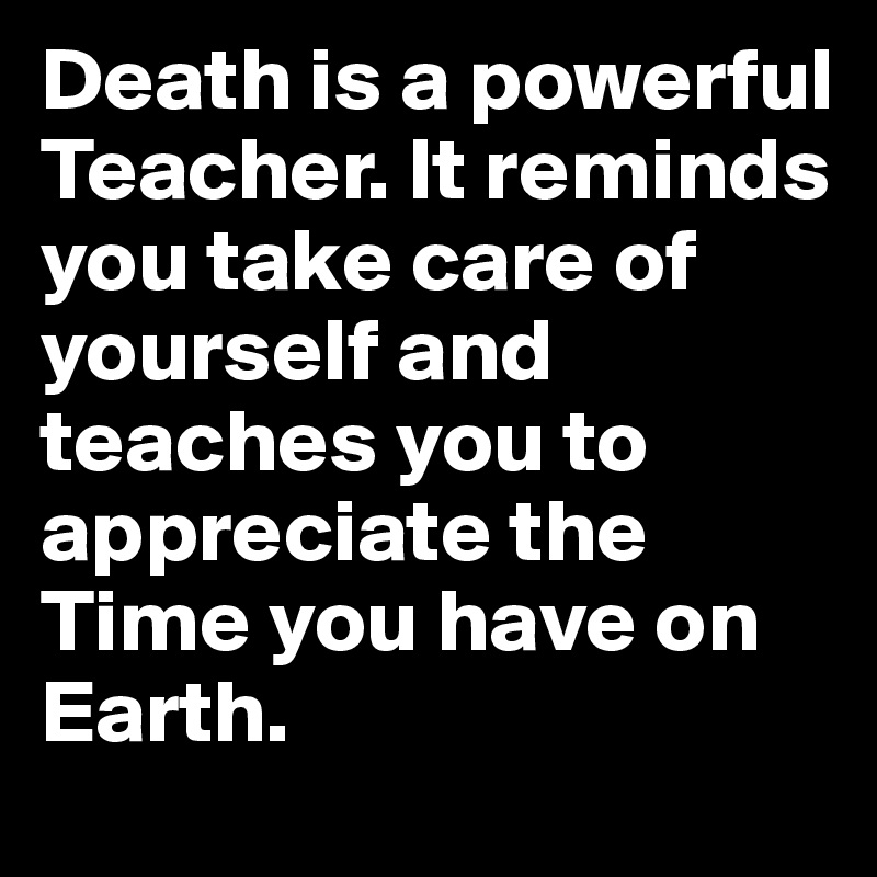 Death is a powerful Teacher. It reminds you take care of yourself and teaches you to appreciate the Time you have on Earth.