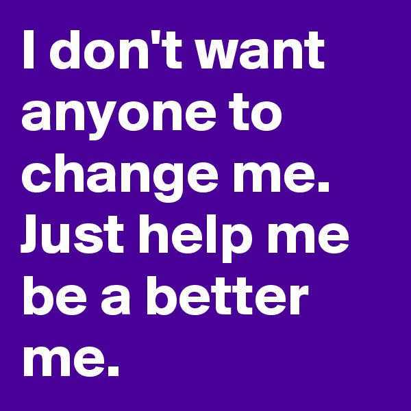 I don't want anyone to change me.  Just help me be a better me.