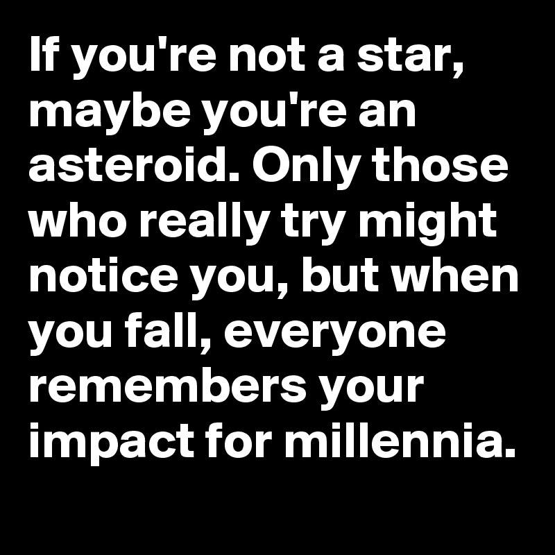 If you're not a star, maybe you're an asteroid. Only those who really try might notice you, but when you fall, everyone remembers your impact for millennia.